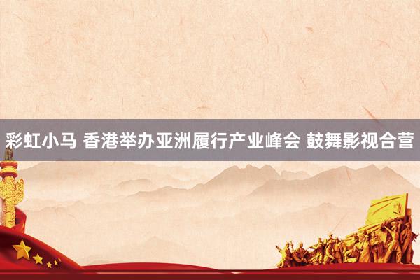 彩虹小马 香港举办亚洲履行产业峰会 鼓舞影视合营
