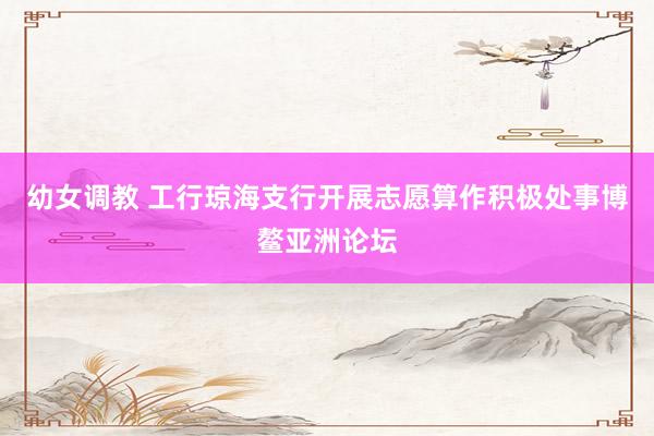 幼女调教 工行琼海支行开展志愿算作积极处事博鳌亚洲论坛