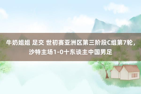 牛奶姐姐 足交 世初赛亚洲区第三阶段C组第7轮，沙特主场1-0十东谈主中国男足