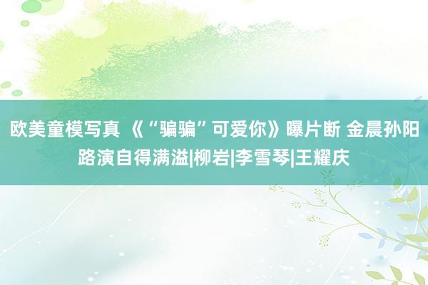欧美童模写真 《“骗骗”可爱你》曝片断 金晨孙阳路演自得满溢|柳岩|李雪琴|王耀庆