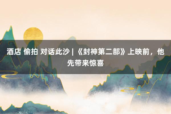 酒店 偷拍 对话此沙 | 《封神第二部》上映前，他先带来惊喜