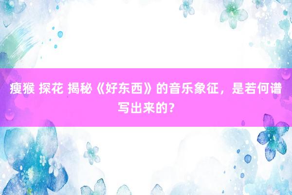 瘦猴 探花 揭秘《好东西》的音乐象征，是若何谱写出来的？
