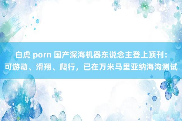 白虎 porn 国产深海机器东说念主登上顶刊：可游动、滑翔、爬行，已在万米马里亚纳海沟测试