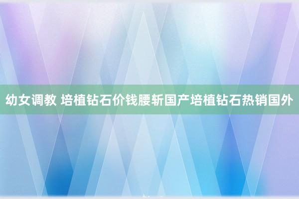 幼女调教 培植钻石价钱腰斩国产培植钻石热销国外