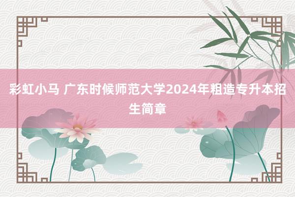 彩虹小马 广东时候师范大学2024年粗造专升本招生简章