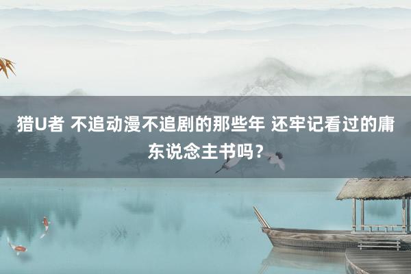 猎U者 不追动漫不追剧的那些年 还牢记看过的庸东说念主书吗？