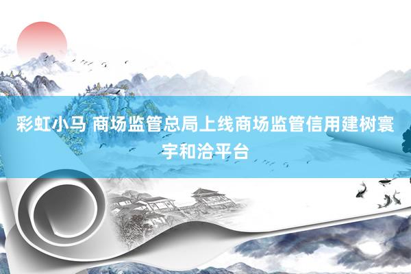 彩虹小马 商场监管总局上线商场监管信用建树寰宇和洽平台