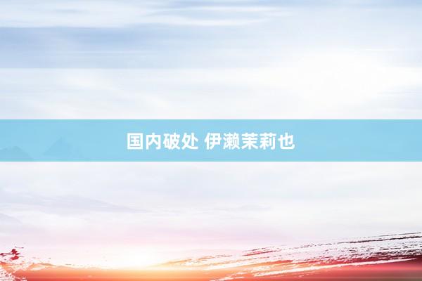 国内破处 伊濑茉莉也