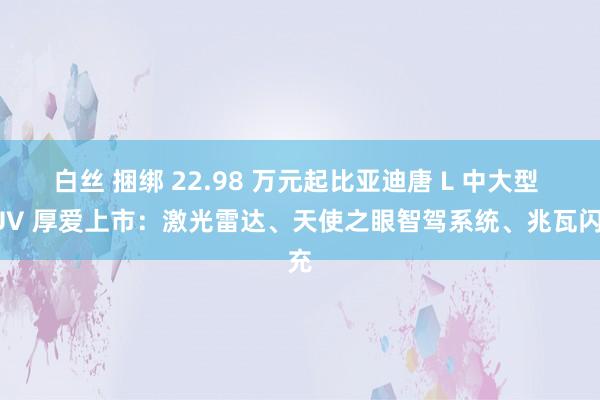 白丝 捆绑 22.98 万元起比亚迪唐 L 中大型 SUV 厚爱上市：激光雷达、天使之眼智驾系统、兆瓦闪充