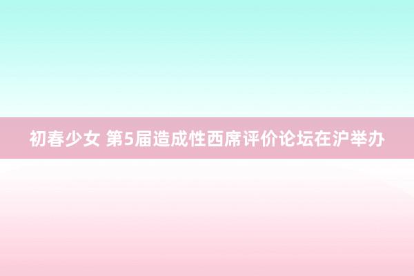 初春少女 第5届造成性西席评价论坛在沪举办