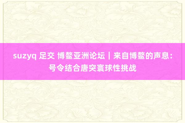 suzyq 足交 博鳌亚洲论坛｜来自博鳌的声息：号令结合唐突寰球性挑战