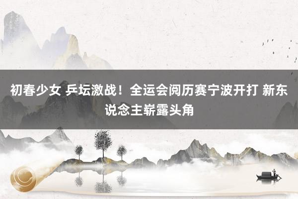 初春少女 乒坛激战！全运会阅历赛宁波开打 新东说念主崭露头角