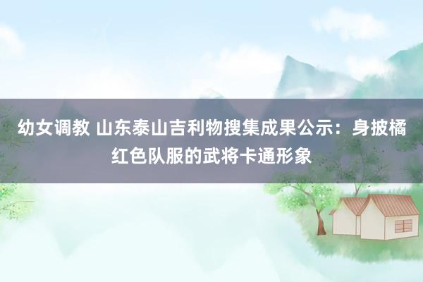 幼女调教 山东泰山吉利物搜集成果公示：身披橘红色队服的武将卡通形象