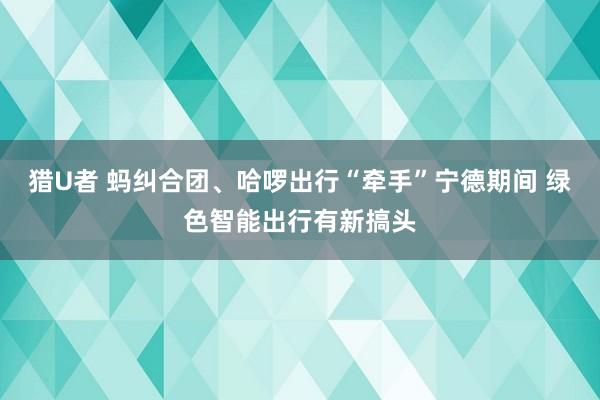 猎U者 蚂纠合团、哈啰出行“牵手”宁德期间 绿色智能出行有新搞头