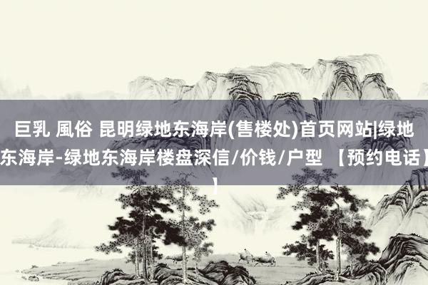 巨乳 風俗 昆明绿地东海岸(售楼处)首页网站|绿地东海岸-绿地东海岸楼盘深信/价钱/户型 【预约电话】
