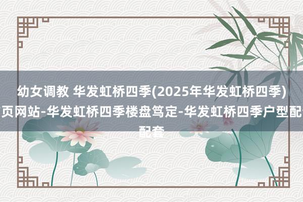 幼女调教 华发虹桥四季(2025年华发虹桥四季)首页网站-华发虹桥四季楼盘笃定-华发虹桥四季户型配套