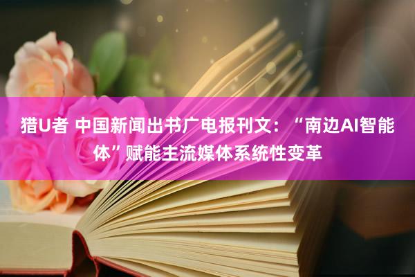 猎U者 中国新闻出书广电报刊文：“南边AI智能体”赋能主流媒体系统性变革