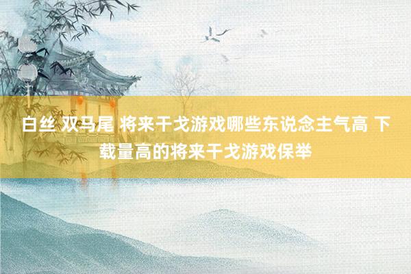 白丝 双马尾 将来干戈游戏哪些东说念主气高 下载量高的将来干戈游戏保举