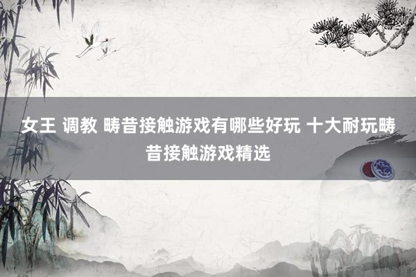 女王 调教 畴昔接触游戏有哪些好玩 十大耐玩畴昔接触游戏精选