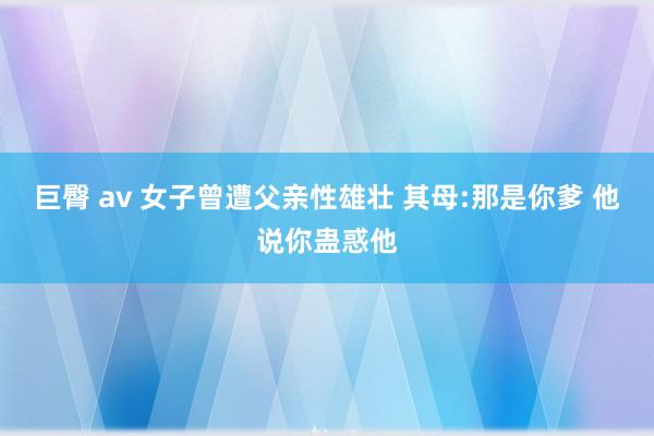巨臀 av 女子曾遭父亲性雄壮 其母:那是你爹 他说你蛊惑他