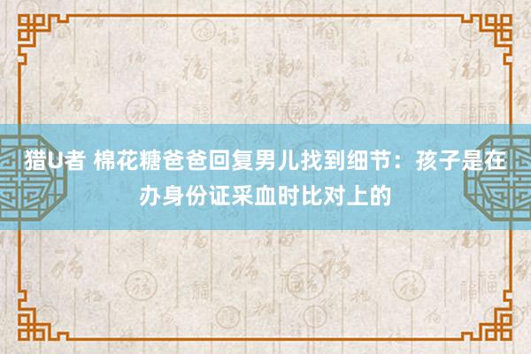 猎U者 棉花糖爸爸回复男儿找到细节：孩子是在办身份证采血时比对上的