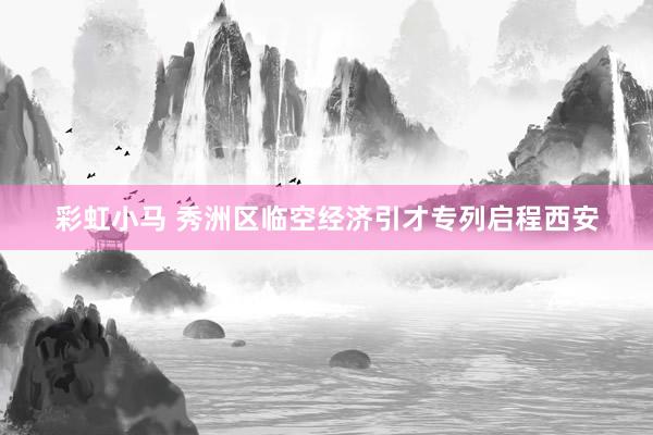 彩虹小马 秀洲区临空经济引才专列启程西安