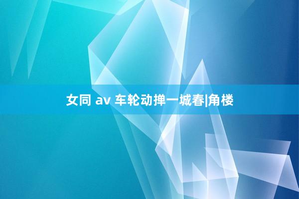 女同 av 车轮动掸一城春|角楼