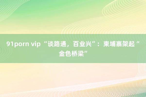 91porn vip “谈路通，百业兴”：柬埔寨架起“金色桥梁”
