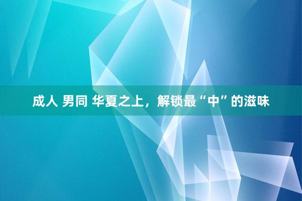 成人 男同 华夏之上，解锁最“中”的滋味