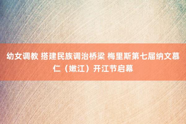 幼女调教 搭建民族调治桥梁 梅里斯第七届纳文慕仁（嫩江）开江节启幕
