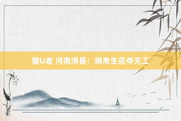 猎U者 河南滑县：绢帛生花夺天工