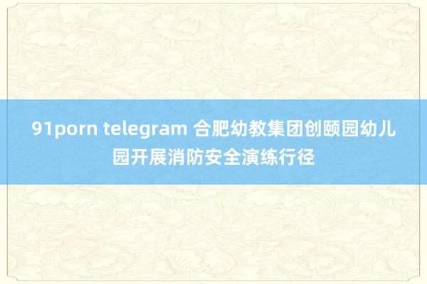 91porn telegram 合肥幼教集团创颐园幼儿园开展消防安全演练行径