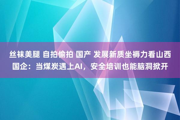 丝袜美腿 自拍偷拍 国产 发展新质坐褥力看山西国企：当煤炭遇上AI，安全培训也能脑洞掀开
