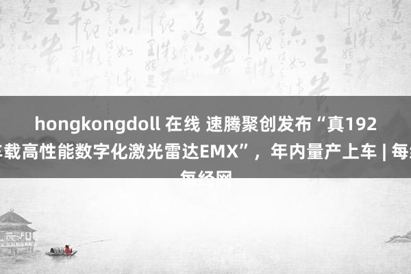 hongkongdoll 在线 速腾聚创发布“真192线车载高性能数字化激光雷达EMX”，年内量产上车 | 每经网
