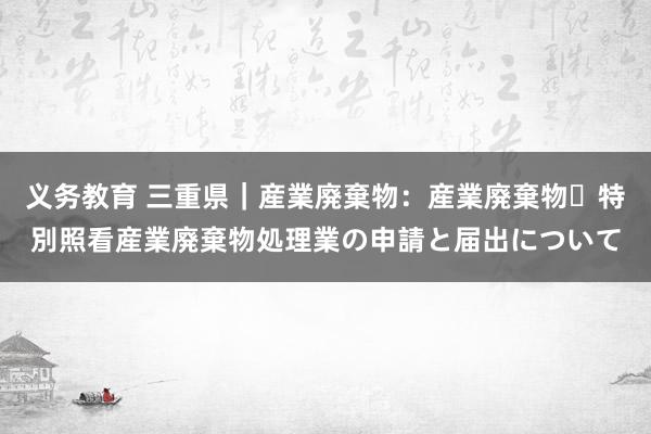 义务教育 三重県｜産業廃棄物：産業廃棄物・特別照看産業廃棄物処理業の申請と届出について
