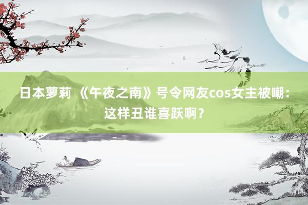 日本萝莉 《午夜之南》号令网友cos女主被嘲：这样丑谁喜跃啊？