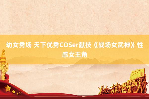 幼女秀场 天下优秀COSer献技《战场女武神》性感女主角
