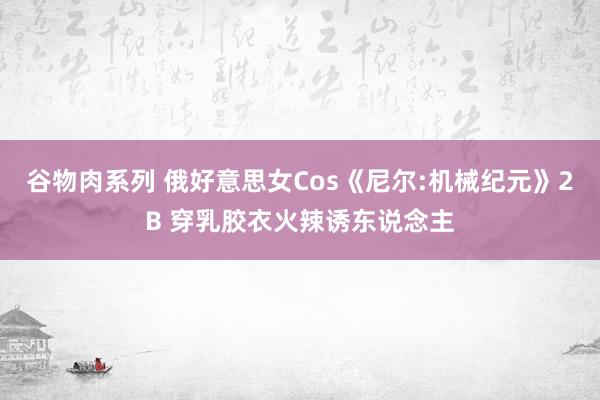 谷物肉系列 俄好意思女Cos《尼尔:机械纪元》2B 穿乳胶衣火辣诱东说念主