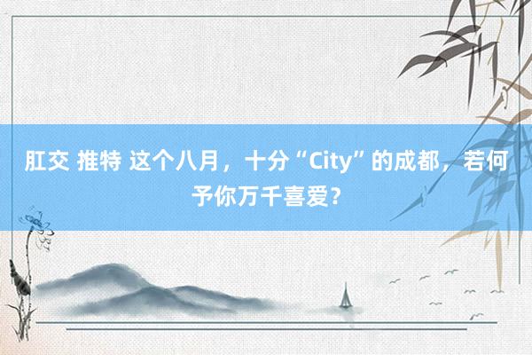 肛交 推特 这个八月，十分“City”的成都，若何予你万千喜爱？