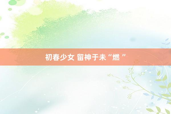 初春少女 留神于未“燃 ”