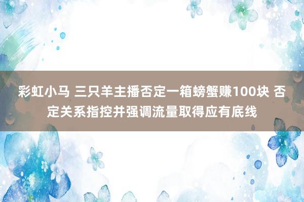 彩虹小马 三只羊主播否定一箱螃蟹赚100块 否定关系指控并强调流量取得应有底线