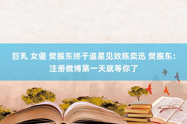 巨乳 女優 樊振东终于追星见效陈奕迅 樊振东：注册微博第一天就等你了