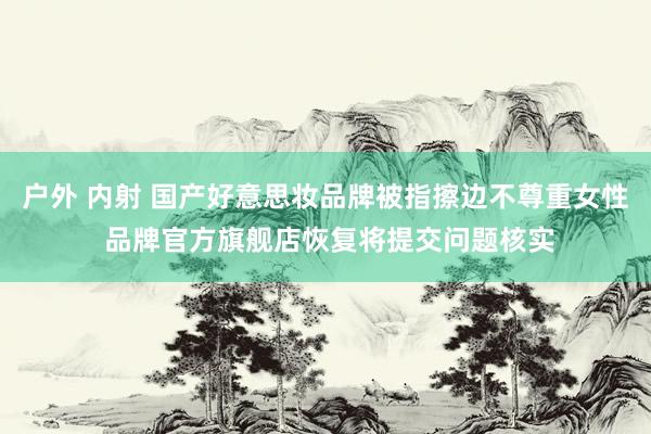 户外 内射 国产好意思妆品牌被指擦边不尊重女性 品牌官方旗舰店恢复将提交问题核实