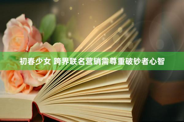 初春少女 跨界联名营销需尊重破钞者心智