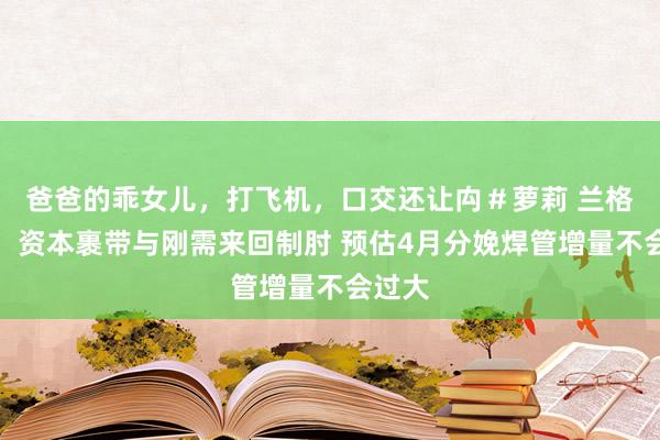 爸爸的乖女儿，打飞机，口交还让禸＃萝莉 兰格视点：资本裹带与刚需来回制肘 预估4月分娩焊管增量不会过大