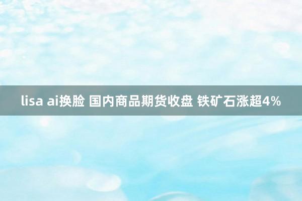 lisa ai换脸 国内商品期货收盘 铁矿石涨超4%