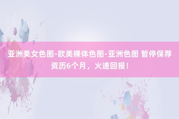 亚洲美女色图-欧美裸体色图-亚洲色图 暂停保荐资历6个月，火速回报！