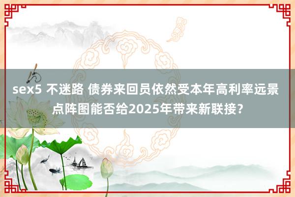 sex5 不迷路 债券来回员依然受本年高利率远景 点阵图能否给2025年带来新联接？