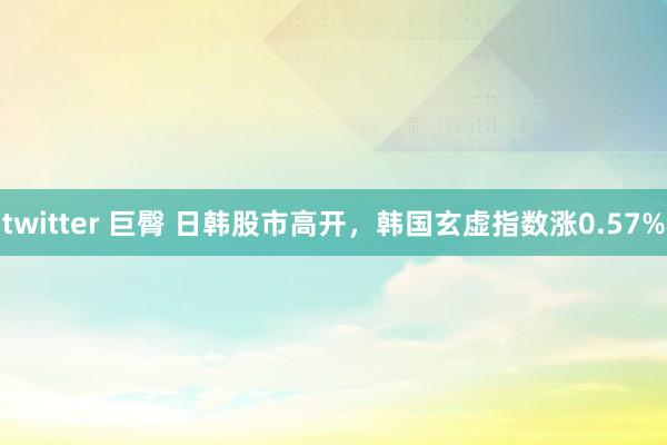 twitter 巨臀 日韩股市高开，韩国玄虚指数涨0.57%