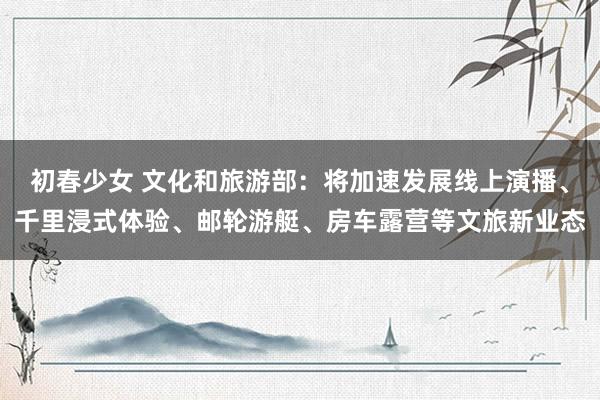 初春少女 文化和旅游部：将加速发展线上演播、千里浸式体验、邮轮游艇、房车露营等文旅新业态